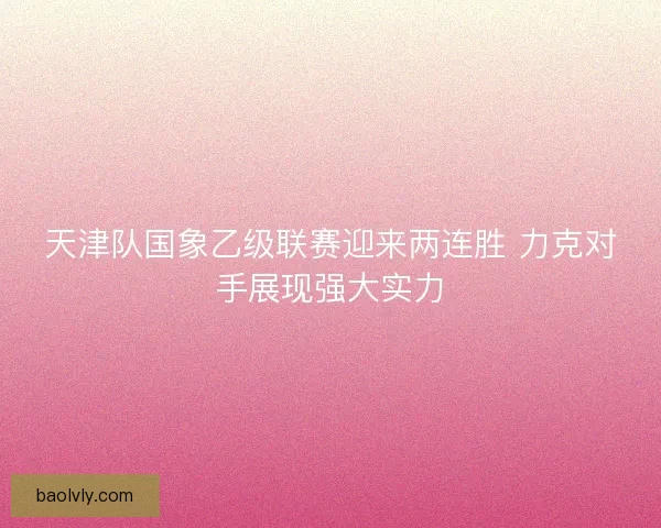 天津队国象乙级联赛迎来两连胜 力克对手展现强大实力