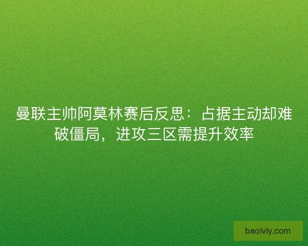 曼联主帅阿莫林赛后反思：占据主动却难破僵局，进攻三区需提升效率