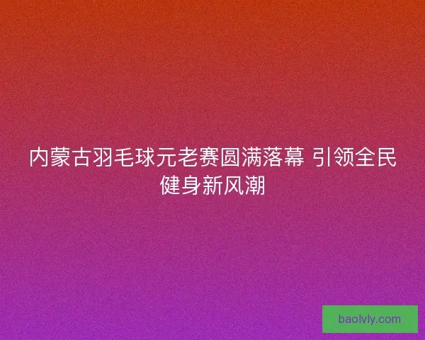 内蒙古羽毛球元老赛圆满落幕 引领全民健身新风潮