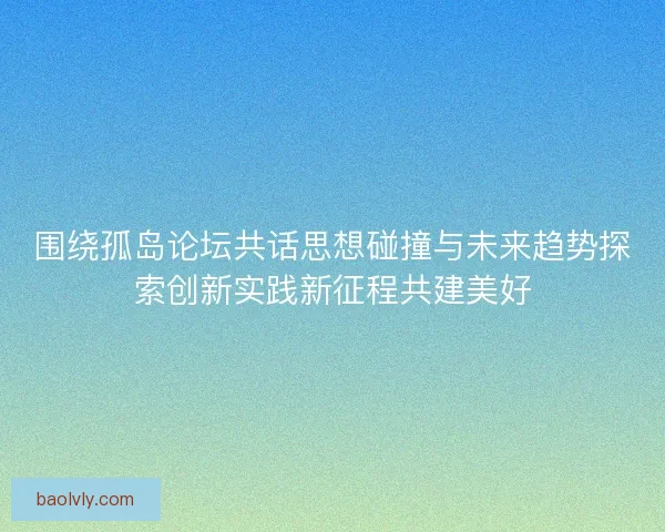 围绕孤岛论坛共话思想碰撞与未来趋势探索创新实践新征程共建美好