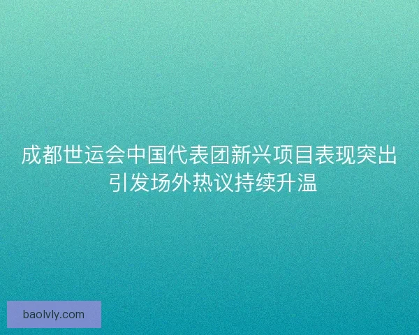成都世运会中国代表团新兴项目表现突出 引发场外热议持续升温