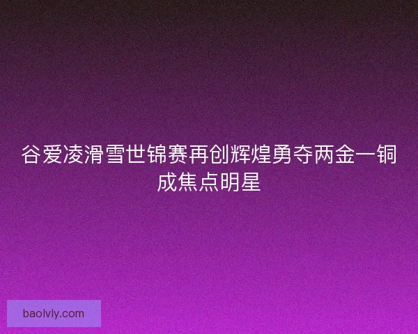 谷爱凌滑雪世锦赛再创辉煌勇夺两金一铜成焦点明星