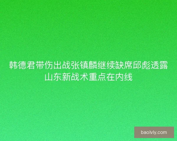 韩德君带伤出战张镇麟继续缺席邱彪透露山东新战术重点在内线