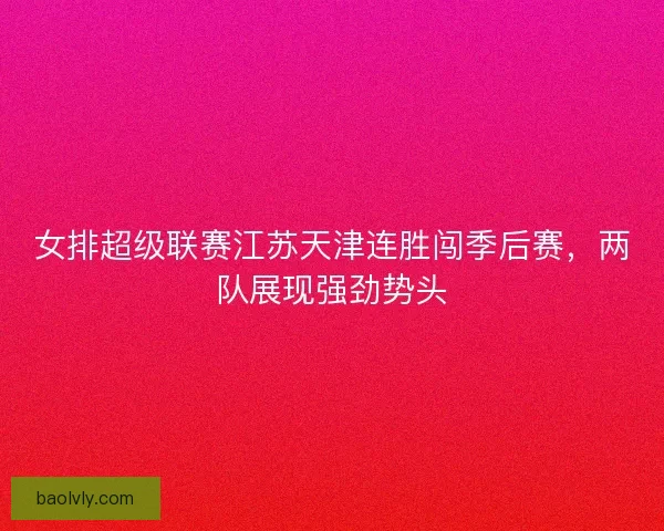 女排超级联赛江苏天津连胜闯季后赛，两队展现强劲势头