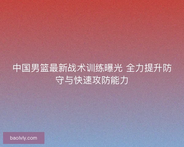 中国男篮最新战术训练曝光 全力提升防守与快速攻防能力