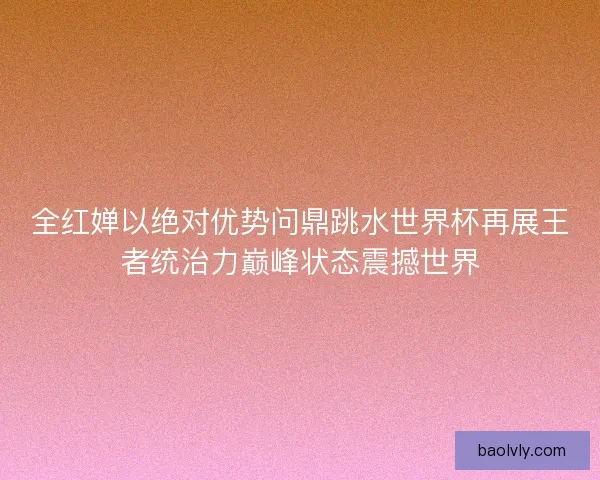 全红婵以绝对优势问鼎跳水世界杯再展王者统治力巅峰状态震撼世界