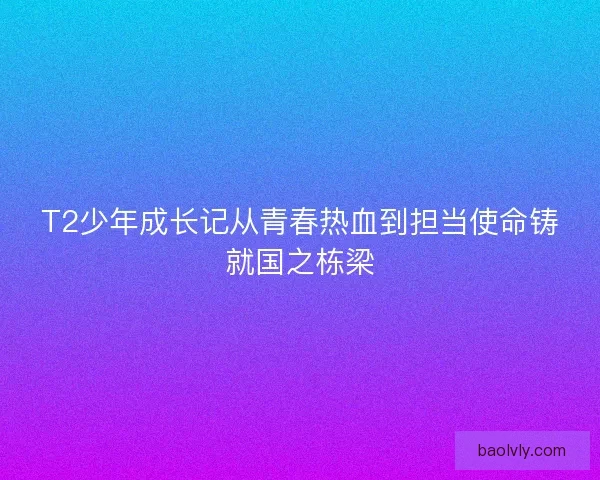 T2少年成长记从青春热血到担当使命铸就国之栋梁