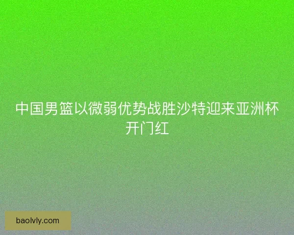 中国男篮以微弱优势战胜沙特迎来亚洲杯开门红