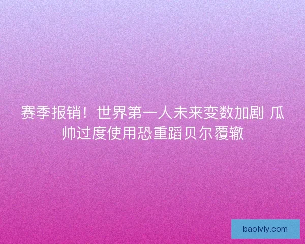 赛季报销！世界第一人未来变数加剧 瓜帅过度使用恐重蹈贝尔覆辙